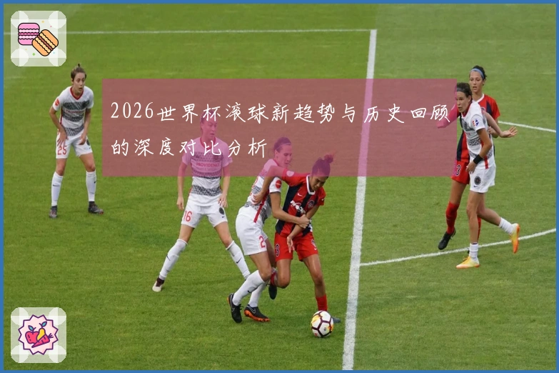 2026世界杯滚球新趋势与历史回顾的深度对比分析